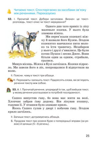 % Читаємо текст. Спостерігаємо за засобами зв’язку
> між реченнями. Переказуємо
52. І. Прочитай текст. Добери заголовок. Визнач: це текст-
розповідь, текст-опис чи текст-міркування?
Одного дня тато приніс із лісу
маленьке козеня. У нього була
зламана ніжка.
Ми перев’язали козеняті ніж ­
ку й назвали його Кузею. Згодом
козенятко навчилося пити моло­
ко та їсти травичку. Незабаром
у нього і друзі з’явилися. Це були
котик Пушок і песик Джек. Вони
бігали один за одним, стрибали,
гралися.
Минув місяць. Н іжка в Кузі загоїлася. Козеня підрос­
ло. Ми завели його в ліс, попрощалися й відпустили на
волю.
II. Поясни, чому в тексті три абзаци.
5^111. Перекажіть і запишіть текст. Підкресліть слова, які зв’язують
речення тексту між собою.
53. А. І. Прочитай речення, упорядкуй їх так, щоб вийшов текст,
у якому речення розташовані в потрібній послідовності.
Сашко випустив ґаву, бо вона має жити на волі.
Хлопчик забрав ґаву додому. Він лікував пташку,
годував її. У пташки було зламане крило.
Якось Сашко гуляв у дворі і побачив ґаву. Згодом
крило загоїлось.
II. Запиши текст, дотримуючись абзаців.
Б. Продовж текст про козеня Кузю з попередньої вправи (за уя­
вою) й запиши (5—6 речень).
Ч »»
25
 