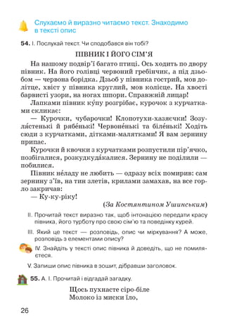 % Слухаємо й виразно читаємо текст. Знаходимо
** в тексті опис
54. І. Послухай текст. Чи сподобався він тобі?
ПІВНИК І ЙОГО СІМ’Я
На нашому подвір’ї багато птиці. Ось ходить по двору
півник. На його голівці червоний гребінчик, а під дзьо­
бом — червона борідка. Дзьоб у півника гострий, мов до-
літце, хвіст у півника круглий, мов колісце. На хвості
барвисті узори, на ногах шпори. Справжній лицар!
Лапками півник купу розгрібає, курочок з курчатка­
ми скликає:
— Курочки, чубарочки! Клопотухи-хазяєчки! Зозу­
лястенькі й рябенькі! Червоненькі та біленькі! Ходіть
сюди з курчатками, дітками-малятками! Я вам зернину
припас.
Курочки й квочки з курчатками розпустили пір’ячко,
позбігалися, розкудкудакалися. Зернину не поділили —
побилися.
Півник неладу не любить — одразу всіх помирив: сам
зернину з’їв, на тин злетів, крилами замахав, на все гор­
ло закричав:
— Ку-ку-ріку!
(За Костянтином Ушинським)
II. Прочитай текст виразно так, щоб інтонацією передати красу
півника, його турботу про свою сім’ю та поведінку курей.
III. Який це текст — розповідь, опис чи міркування? А може,
розповідь з елементами опису?
IV. Знайдіть у тексті опис півника й доведіть, що не помиля­
єтеся .
V. Запиши опис півника в зошит, дібравши заголовок.
55. А. І. Прочитай і відгадай загадку.
Щось пухнасте сіро-біле
Молоко із миски їло,
26
 