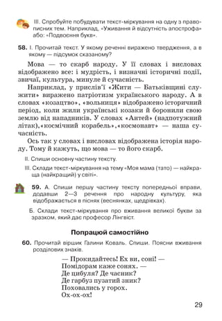 III. Спробуйте побудувати текст-міркування на одну з право­
писних тем. Наприклад, «Уживання й відсутність апострофа»
або: «Подвоєння букв».
58. І. Прочитай текст. У якому реченні виражено твердження, а в
якому — підсумок сказаному?
Мова — то скарб народу. У її словах і висловах
відображено все: і мудрість, і визначні історичні події,
звичаї, культура, минуле й сучасність.
Наприклад, у прислів’ї «Жити — Батьківщині слу­
жити» виражено патріотизм українського народу. А в
словах «козацтво», «вольниця» відображено історичний
період, коли жили українські козаки й боронили свою
землю від нападників. У словах «Антей» (надпотужний
літак),«космічний корабель»,«космонавт» — наша су­
часність.
Ось так у словах і висловах відображена історія наро­
ду. Тому й кажуть, що мова — то його скарб.
II. Спиши основну частину тексту.
III. Склади текст-міркування на тему «Моя мама (тато) — найкра­
ща (найкращий) у світі».
59. А. Спиши першу частину тексту попередньої вправи,
додавши 2—3 речення про народну культуру, яка
відображається в піснях (веснянках, щедрівках).
Б. Склади текст-міркування про вживання великої букви за
зразком, який дає професор Лінгвіст.
Попрацюй самостійно
60. Прочитай віршик Галини Коваль. Спиши. Поясни вживання
розділових знаків.
— Прокидайтесь! Ех ви, соні! —
Помідорам каже сонях. —
Де цибуля? Де часник?
Де гарбуз пузатий зник?
Поховались у горох.
Ох-ох-ох!
29
 