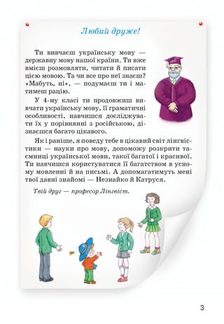 Любий друже!
V
Ти вивчаєш українську мову —
державну мову нашої країни. Ти вже
вмієш розмовляти, читати й писати
цією мовою. Та чи все про неї знаєш?
«Мабуть, ні», — подумаєш ти і ма­
тимеш рацію.
У 4-му класі ти продовжиш ви­
вчати українську мову, її граматичні
особливості, навчишся досліджува­
ти їх у порівнянні з російською, ді­
знаєшся багато цікавого.
Як і раніше, я поведу тебе в цікавий світ лінгвіс­
тики — науки про мову, допоможу розкрити та­
ємниці української мови, такої багатої і красивої.
Ти навчишся користуватися її багатством в усно­
му мовленні й на письмі. А допомагатимуть мені
твої давні знайомі — Незнайко й Катруся.
З
 