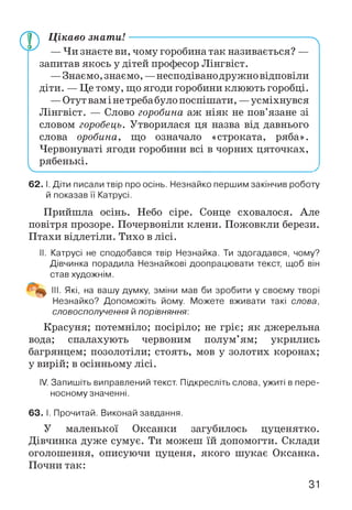 V
Цікаво знат и!---------------------------------------------------
— Чи знаєте ви, чому горобина так називається? —
запитав якось у дітей професор Лінгвіст.
—Знаємо, знаємо, —несподівано дружно відповіли
діти. — Це тому, що ягоди горобини клюють горобці.
—Отут вам і не треба було поспішати, —усміхнувся
Лінгвіст. — Слово горобина аж ніяк не пов’язане зі
словом горобець. Утворилася ця назва від давнього
слова оробина, що означало «строката, ряба».
Червонуваті ягоди горобини всі в чорних цяточках,
рябенькі.
Л
62. І. Діти писали твір про осінь. Незнайко першим закінчив роботу
й показав її Катрусі.
Прийшла осінь. Небо сіре. Сонце сховалося. Але
повітря прозоре. Почервоніли клени. Пожовкли берези.
Птахи відлетіли. Тихо в лісі.
II. Катрусі не сподобався твір Незнайка. Ти здогадався, чому?
Дівчинка порадила Незнайкові доопрацювати текст, щоб він
став художнім.
' III. Які, на вашу думку, зміни мав би зробити у своєму творі
Незнайко? Допоможіть йому. Можете вживати такі слова,
словосполучення й порівняння:
Красуня; потемніло; посіріло; не гріє; як джерельна
вода; спалахують червоним полум’ям; укрились
багрянцем; позолотіли; стоять, мов у золотих коронах;
у вирій; в осінньому лісі.
IV. Запишіть виправлений текст. Підкресліть слова, ужиті в пере­
носному значенні.
63. І. Прочитай. Виконай завдання.
У маленької Оксанки загубилось цуценятко.
Дівчинка дуже сумує. Ти можеш їй допомогти. Склади
оголошення, описуючи цуценя, якого шукає Оксанка.
Почни так:
31
 