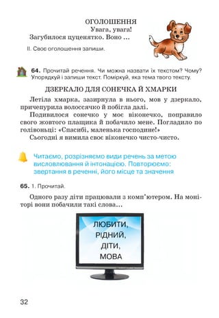 ОГОЛОШЕННЯ
Увага, увага!
Загубилося цуценятко. Воно ...
II. Своє оголошення запиши.
64. Прочитай речення. Чи можна назвати їх текстом? Чому?
Упорядкуй і запиши текст. Поміркуй, яка тема твого тексту.
ДЗЕРКАЛО ДЛЯ СОНЕЧКА Й ХМАРКИ
Летіла хмарка, зазирнула в нього, мов у дзеркало,
причепурила волоссячко й побігла далі.
Подивилося сонечко у моє віконечко, поправило
свого жовтого плащика й побачило мене. Погладило по
голівоньці: «Спасибі, маленька господине!»
Сьогодні я вимила своє віконечко чисто-чисто.
о
Читаємо, розрізняємо види речень за метою
висловлювання й інтонацією. Повторюємо:
звертання в реченні, його місце та значення
65. 1. Прочитай.
Одного разу діти працювали з комп’ютером. На моні­
торі вони побачили такі слова...
ЛЮБИТИ,
РІДНИЙ,
ДІТИ,
МОВА
32
 