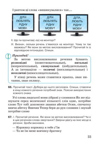І раптом ці слова «вишикувалися» так...
ДІТИ ДІТИ ДІТИ,
ЛЮБЛЯТЬ ЛЮБЛЯТЬ ЛЮБІТЬ
РІДНУ РІДНУ РІДНУ
МОВУ. МОВУ? МОВУ!
II. Що ти прочитав(-ла) на моніторі?
III. Визнач, скільки речень з’явилося на моніторі. Чому ти так
вважаєш? Які вони за метою висловлювання? Прочитай їх із
відповідною інтонацією. Спиши.
Пр) Пригадай!
За метою висловлювання речення бувають
розповідні (повествовательные), питальні
(вопросительные), спонукальні (побудительные).
А за інтонацією — окличні (восклицательные) і
неокличні (невосклицательные).
У кінці речень може ставитися крапка, знак пи­
тання, знак оклику.
66. Прочитай текст. Добери до нього заголовок. Спиши, ставлячи
в кінці кожного речення потрібний знак. Поясни використання
кожного знака.
Усі слова людської мови зібрані у словники Як же від­
шукати серед величезної кількості слів одне, потрібне
слово Тут тобі допоможе знання абетки Отже, спочатку
вивчи абетку Вивчив Тепер бери до рук словник і шукай
потрібне слово
67. І. Прочитай речення. Які вони за метою висловлювання? Чи є
в цих реченнях слова-звертання? Зверни увагу на їхнє місце в
реченні. Зроби висновок.
— Коржику коржику я тебе з’їм
— Та не їж мене вовчику-братику
33
 