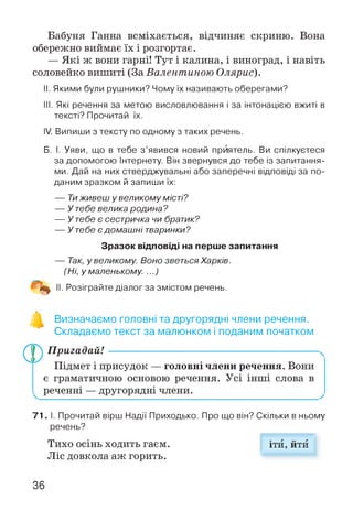 Бабуня Ганна всміхається, відчиняє скриню. Вона
обережно виймає їх і розгортає.
— Які ж вони гарні! Тут і калина, і виноград, і навіть
соловейко вишиті (За Валентиною Олярис).
II. Якими були рушники? Чому їх називають оберегами?
III. Які речення за метою висловлювання і за інтонацією вжиті в
тексті? Прочитай їх.
IV. Випиши з тексту по одному з таких речень.
Б. І. Уяви, що в тебе з’явився новий приятель. Ви спілкуєтеся
за допомогою Інтернету. Він звернувся до тебе із запитання­
ми. Дай на них стверджувальні або заперечні відповіді за по­
даним зразком й запиши їх:
— Тиживеш у великому місті?
— У тебе велика родина?
— У тебе є сестричка чи братик?
— У тебе є домашні тваринки?
Зразок відповіді на перше запитання
— Так, у великому Воно зветьсяХарків.
(Ні, у маленькому ...)
% II. Розіграйте діалог за змістом речень.
Визначаємо головні та другорядні члени речення.
Складаємо текст за малюнком і поданим початком
П ригадай!----------------------------------------------------------
Підмет і присудок — головні члени речення. Вони
є граматичною основою речення. Усі інші слова в
реченні — другорядні члени.
71. І. Прочитай вірш Надії Приходько. Про що він? Скільки в ньому
речень?
Тихо осінь ходить гаєм. іти, йти
Ліс довкола аж горить.
36
 