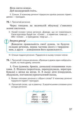 Ясен листя осипає.
Дуб нахмурений стоїть.
II. Спиши. У кожному реченні підкресли однією рискою підмет,
двома — присудок.
72. І. Прочитай речення.
Через тиждень на маленькій яблуньці з’явилися
зелені листочки.
II. Назви головні члени речення. Доведи, що не помиляєшся.
Свою відповідь будуй так: «Слово ... є підметом, томущо ... ».
Або: «Слово ... є присудком, томущо ... ».
Зверни увагу!------------------------------------------------------
Доводячи правильність своєї думки, ти будуєш
складне речення, перша частина якого є тверджен­
ням, а друга — доведенням його правильності.
III. Спиши подане речення. Підкресли в ньому головні члени.
73. І. Прочитай і спиши речення, обравши з дужок один найдоціль­
ніший, на твою думку, синонім.
1. Степ (дзвенів, бринів, дзенькав) пташиними голо­
сами. 2. Пташка (перелітала, перепурхувала, перестри­
бувала) з місця на місце. 3. З льоду діти (спорудили,
збудували, поставили) кришталевий палац.
II. Якими членами речення є обрані слова? У кожному реченні
підкресли підмет і присудок.
III. Прочитай слова, що в рамочці. З українськими словами усно
склади речення.
■Розрізняй!...
рос. укр.
место — місце
город — місто
огород — город
37
 