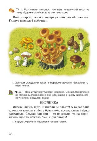 74. І. Розгляньте малюнок і складіть невеличкий текст на
тему «Дружна сімейка» за таким початком:
З-під старого пенька визирнув тонконогий опеньок.
Глянув навколо і побачив...
II. Запиши складений текст. У першому реченні підкресли го­
ловні члени.
75. А. 1. Прочитай текст Оксани Іваненко. Спиши. Які речення
за метою висловлювання і за інтонацією в ньому використа­
но? Поясни розділові знаки.
КИСЛИЧКА
Знаєте, дітки, що? Ви ніколи не плачте! А то раз одна
дівчинка гуляла в лісі з братиком, посварилася і гірко
заплакала. Сльози кап-кап — та на землю, та на насін­
нячко, що там лежало. Такі гіркі сльози!
II. У другому реченні підкресли головні члени.
38
 