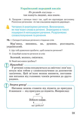 Український народний вислів
Не розводь кислиць —
так кажуть людині, яка плаче.
Б. Продовж і запиши текст так, щоб він відповідав заголовку.
Розпочни реченням: «Із тихсльозинок виросло деревце».
Читаємо й аналізуємо речення. Визначаємо,
як пов’язані слова в реченні. Знаходимо в тексті
поширені й непоширені речення. Розрізняємо
словосполучення та речення
76. І. Склади й запиши речення з поданих слів.
Мар’янка, вишивка, на, рушник, розглядати,
український.
II. Що тобі довелося зробити, щоб скласти речення?
III. Спробуй скласти речення зі слів:
Зелений, молоко, сміятися.
IV. Який висновок зробиш?
V.
Пригадай! ---------------------------------------------------------
У реченні слова поєднуються за змістом і пов’язу­
ються між собою у словосполучення за допомогою
закінчень. Цей зв’язок можна виявити, поставив­
ши питання від головних членів речення до друго­
рядних.
Зверни увагу!-------------------------------------------------------
Питання можна ставити від підмета до присудка
й навпаки — від присудка до підмета. Наприклад:
що?
Зійшло сонце.
t____ І
що зробило?
 _________________________ __________________________ J
39
 