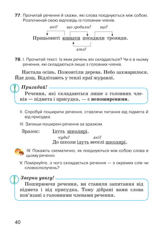77. Прочитай речення й скажи, які слова поєднуються між собою.
Розпочинай свою відповідь із головних членів.
які? що зробили? що?
””І Г ~^ Г ~
Працьовиті юннати посадили троянди.
І______ І
хто?
78. І. Прочитай текст. Із яких речень він складається? Чи є в ньому
речення, які складаються лише з головних членів.
Настала осінь. Пожовтіли дерева. Небо захмарилося.
Йде дощ. Відлітають у теплі краї журавлі.
Пригадай! ----------------------------------------------------------
Речення, які складаються лише з головних чле­
нів — підмета і присудка, — є непоширеними.
II. Спробуй поширити речення, ставлячи питання від підмета й
від присудка.
III. Запиши поширені речення за зразком.
Зразок: ід у т ь ш колярі.
куди? які?
До школи ідуть веселі ш колярі.
IV. Покажіть схематично, як поєднуються між собою слова в
цьому реченні.
V. Поміркуйте, з чого складається речення — з окремих слів чи
словосполучень?
Лр) Зверни увагу!
Поширюючи речення, ви ставили запитання від
підмета і від присудка. Тому дібрані вами слова
пов’язані з головними членами речення.
40
 