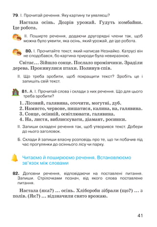 Настала осінь. Дозрів урожай. Гудуть комбайни.
Іде робота.
7 9 . І. Прочитай речення. Яку картину ти уявляєш?
II. Поширте речення, додаючи другорядні члени так, щоб
можна було уявити, яка осінь, який урожай, де іде робота.
80. І. Прочитайте текст, який написав Незнайко. Катрусі він
не сподобався, бо картина природи була невиразною.
Світає... Зійшло сонце. Послало промінчики. Зраділи
дерева. Прокинулися птахи. Полинув спів.
II. Що треба зробити, щоб покращити текст? Зробіть це і
запишіть свій текст.
81. А. І. Прочитай слова і склади з них речення. Що для цього
треба зробити?
1. Лісовий, галявина, оточити, могутні, дуб.
2. Намисто, червоне, пишатися, калина, на, галявина.
3. Сонце, осінній, освітлювати, галявина.
4. На, листя, виблискувати, діамант, росинки.
II. Запиши складені речення так, щоб утворився текст. Добери
до нього заголовок.
Б. Склади й запиши власну розповідь про те, що ти побачив під
час прогулянки до осіннього лісу чи парку.
Читаємо й поширюємо речення. Встановлюємо
зв’язок між словами
82. Доповни речення, відповідаючи на поставлені питання.
Запиши. Стрілочками познач, від якого слова поставлене
питання.
Настала (яка?) ... осінь. Хлібороби зібрали (що?) ... з
полів. (Я к?)... відзначили свято врожаю.
41
 