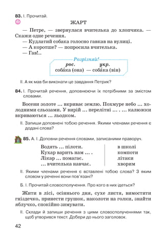 ЖАРТ
83 . І. Прочитай.
— Петре, — звернулася вчителька до хлопчика. —
Скажи одне речення.
— Кудлатий собака голосно гавкав на вулиці.
— А коротше? — попросила вчителька.
— Гав!..
...........................РоЗрІЗНЯй!.....................................:
рос. укр.
і собака (она) — собака (він) і
II. А як мав би виконати це завдання Петрик?
84. І. Прочитай речення, доповнюючи їх потрібними за змістом
словами.
Восени золоте ... вкриває землю. Похмуре небо ... хо­
лодними сльозами. У вирій ... перелітні.......... калюжки
вкриваються ... льодком.
II. Запиши доповнені тобою речення. Якими членами речення є
додані слова?
85. А. І. Доповни речення словами, записаними праворуч.
Водять ... пілоти.
Кухар варить нам
Лікар ... помагає.
... вчителька навчає.
в школі
компоти
літаки
хворим
II. Якими членами речення є вставлені тобою слова? З яким
словом у реченні вони пов’язані?
Б. І. Прочитай словосполучення. Про кого в них ідеться?
Ж ити в лісі, осіннього дня, сухе листя, вимостити
гніздечко, принести грушок, наколоти на голки, знайти
яблучко, спокійно зимувати.
II. Склади й запиши речення з цими словосполученнями так,
щоб утворився текст. Добери до нього заголовок.
42
 