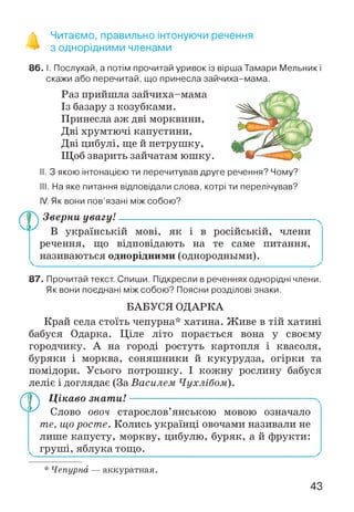^ Читаємо, правильно інтонуючи речення
з однорідними членами
86. І. Послухай, а потім прочитай уривок із вірша Тамари Мельник і
скажи або перечитай, що принесла зайчиха-мама.
Раз прийшла зайчиха-мама
Із базару з козубками.
Принесла аж дві морквини,
Дві хрумтючі капустини,
Дві цибулі, ще й петрушку,
Щоб зварить зайчатам юшку.
II. З якою інтонацією ти перечитував друге речення? Чому?
III. На яке питання відповідали слова, котрі ти перелічував?
IV. Як вони пов’язані між собою?
Зверни увагу!
А у В українській мові, як і в російській, члени
речення, що відповідають на те саме питання,
називаються однорідними (однородными).
87. Прочитай текст. Спиши. Підкресли в реченнях однорідні члени.
Як вони поєднані між собою? Поясни розділові знаки.
БАБУСЯ ОДАРКА
Край села стоїть чепурна* хатина. Живе в тій хатині
бабуся Одарка. Ціле літо порається вона у своєму
городчику. А на городі ростуть картопля і квасоля,
буряки і морква, соняшники й кукурудза, огірки та
помідори. Усього потрошку. І кожну рослину бабуся
леліє і доглядає (За Василем Чухлібом).
Цікаво знати!-----------------------------------------------------
Ф Слово овоч старослов’янською мовою означало
те, що росте. Колись українці овочами називали не
лише капусту, моркву, цибулю, буряк, а й фрукти:
груші, яблука тощо.
* Чепурна — аккуратная.
43
 