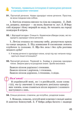 ^ Читаємо, правильно інтонуємо й записуємо речення
з однорідними членами
91. Прочитай речення. Назви однорідні члени речення. Простеж,
як вони поєднані між собою.
1. Злетіла пташка високо та сіла на хмарину. 2. Лий­
ся, дощику, навкруг — на поля, баштан та луг. 3. Я беру
собі відерце і біжу мерщій по воду, бо чекають на городі
помідори й огірки.
92. І. Відгадай загадки. Спиши їх. Кружечком обведи слова, які по­
єднують однорідні члени речення.
1. Летіла пташка по синьому небу, розпустила крила
та сонце закрила. 2. Під ялинками й сосонками лежить
клубочок із голками. 3. Що без леза і без зуба розтина
міцного дуба?
II. У якому реченні є однорідні члени, котрі під час читання поєд­
нуються лише інтонацією?
93. Прочитай речення. Порівняй їх. Знайди в кожному однорідні
члени. Зверни увагу на розділові знаки. Зроби висновок.
Замело піском доріжки і стежини.
Замело піском і доріжки, і стежини.
Замело піском доріжки, і стежини, і сліди.
ЮП ам’ят ай!---------------------------------------------------------ч
В українській мові, як і в російській, коли слова
і (й), та (у значенні і) поєднують декілька однорід­
них членів, кома ставиться після першого і кожного
^ наступного з них._________________________________ ^
94. Спиши речення, ставлячи, де потрібно, розділові знаки.
1. Ковалю, ковалю, зготуй мені ключик і сильні завіси
й замочок блискучий. 2. У бобра добра багато: і надворі
45
 