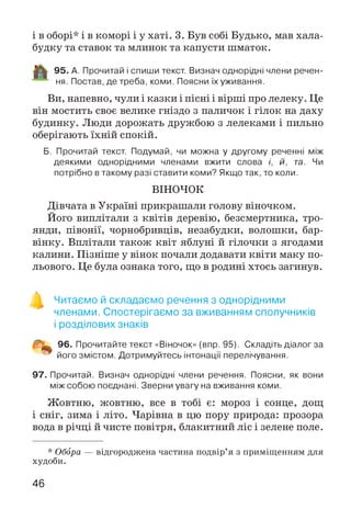 і в оборі* і в коморі і у хаті. 3. Був собі Будько, мав хала­
будку та ставок та млинок та капусти шматок.
95. А. Прочитай і спиши текст. Визнач однорідні члени речен­
ня. Постав, де треба, коми. Поясни їх уживання.
Ви, напевно, чули і казки і пісні і вірші про лелеку. Це
він мостить своє велике гніздо з паличок і гілок на даху
будинку. Люди дорожать дружбою з лелеками і пильно
оберігають їхній спокій.
Б. Прочитай текст. Подумай, чи можна у другому реченні між
деякими однорідними членами вжити слова і, й, та. Чи
потрібно в такому разі ставити коми? Якщо так, то коли.
ВІНОЧОК
Дівчата в Україні прикрашали голову віночком.
Його виплітали з квітів деревію, безсмертника, тро­
янди, півонії, чорнобривців, незабудки, волошки, бар­
вінку. Вплітали також квіт яблуні й гілочки з ягодами
калини. Пізніше у вінок почали додавати квіти маку по­
льового. Це була ознака того, що в родині хтось загинув.
Читаємо й складаємо речення з однорідними
членами. Спостерігаємо за вживанням сполучників
і розділових знаків
96. Прочитайте текст «Віночок» (впр. 95). Складіть діалог за
його змістом. Дотримуйтесь інтонації перелічування.
97. Прочитай. Визнач однорідні члени речення. Поясни, як вони
між собою поєднані. Зверни увагу на вживання коми.
Жовтню, жовтню, все в тобі є: мороз і сонце, дощ
і сніг, зима і літо. Чарівна в цю пору природа: прозора
вода в річці й чисте повітря, блакитний ліс і зелене поле.
* Обора — відгороджена частина подвір’я з приміщенням для
худоби.
46
 