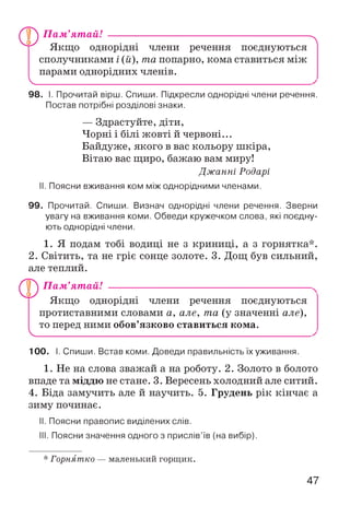 П ам ’ят ай! --------------------------------------------------------
Якщо однорідні члени речення поєднуються
сполучниками і (й), та попарно, кома ставиться між
парами однорідних членів.
V.
"Л
98. І. Прочитай вірш. Спиши. Підкресли однорідні члени речення.
Постав потрібні розділові знаки.
— Здрастуйте, діти,
Чорні і білі жовті й червоні...
Байдуже, якого в вас кольору шкіра,
Вітаю вас щиро, бажаю вам миру!
Дж анні Родарі
II. Поясни вживання ком між однорідними членами.
99. Прочитай. Спиши. Визнач однорідні члени речення. Зверни
увагу на вживання коми. Обведи кружечком слова, які поєдну­
ють однорідні члени.
1. Я подам тобі водиці не з криниці, а з горнятка*.
2. Світить, та не гріє сонце золоте. 3. Дощ був сильний,
але теплий.
V
П ам ’ят ай! --------------------------------------------------------
Якщо однорідні члени речення поєднуються
протиставними словами а, але, та (у значенні але),
то перед ними обов’язково ставиться кома.
100. І. Спиши. Встав коми. Доведи правильність їх уживання.
1. Не на слова зважай а на роботу. 2. Золото в болото
впаде та міддю не стане. 3. Вересень холодний але ситий.
4. Біда замучить але й научить. 5. Грудень рік кінчає а
зиму починає.
II. Поясни правопис виділених слів.
III. Поясни значення одного з прислів’їв (на вибір).
* Горнятко — маленький горщик.
47
 