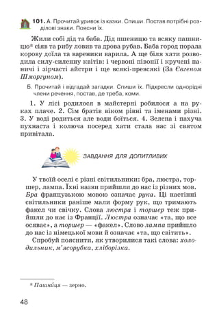 101. А. Прочитай уривок із казки. Спиши. Постав потрібні роз­
ділові знаки. Поясни їх.
Ж или собі дід та баба. Дід пшеницю та всяку пашни­
цю* сіяв та рибу ловив та дрова рубав. Баба город порала
корову доїла та вареники варила. А ще біля хати розво­
дила силу-силенну квітів: і червоні півонії і кручені па­
ничі і зірчасті айстри і ще всякі-превсякі (За Євгеном
Шморгуном).
Б. Прочитай і відгадай загадки. Спиши їх. Підкресли однорідні
члени речення, постав, де треба, коми.
1. У лісі родилося в майстерні робилося а на ру­
ках плаче. 2. Сім братів віком рівні та іменами різні.
3. У воді родиться але води боїться. 4. Зелена і пахуча
пухнаста і колюча посеред хати стала нас зі святом
привітала.
ЗАВДАННЯ ДЛЯ ДОПИТЛИВИХ
У твоїй оселі є різні світильники: бра, люстра, тор­
шер, лампа. їхні назви прийшли до нас із різних мов.
Бра французькою мовою означає рука. Ці настінні
світильники раніше мали форму рук, що тримають
факел чи свічку. Слова люстра і торшер теж при­
йшли до нас із Франції. Люстра означає «та, що все
осяває», а торшер — «факел». Слово лампа прийшло
до нас із німецької мови й означає «та, що світить».
Спробуй пояснити, як утворилися такі слова: холо­
дильник, м ’ясорубка, хліборізка.
* Пашниця — зерно.
48
 