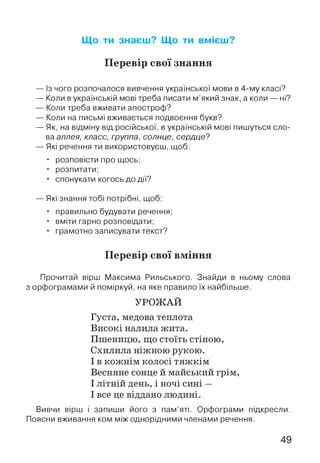 Що ти знаєш? Що ти вмієш?
Перевір свої знання
— Із чого розпочалося вивчення української мови в 4-му класі?
— Коли вукраїнській мові треба писати м’який знак, а коли — ні?
— Коли треба вживати апостроф?
— Коли на письмі вживається подвоєння букв?
— Як, на відміну від російської, в українській мові пишуться сло­
ва аллея, класс, группа, солнце, сердце?
— Які речення ти використовуєш, щоб:
• розповісти про щось;
• розпитати;
• спонукати когось до дії?
— Які знання тобі потрібні, щоб:
• правильно будувати речення;
• вміти гарно розповідати;
• грамотно записувати текст?
Перевір свої вміння
Прочитай вірш Максима Рильського. Знайди в ньому слова
з орфограмами й поміркуй, на яке правило їх найбільше.
УРОЖАЙ
Густа, медова теплота
Високі налила жита.
Пшеницю, що стоїть стіною,
Схилила ніжною рукою.
І в кожнім колосі тяжкім
Весняне сонце й майський грім,
І літній день, і ночі сині —
І все це віддано людині.
Вивчи вірш і запиши його з пам’яті. Орфограми підкресли.
Поясни вживання ком між однорідними членами речення.
49
 