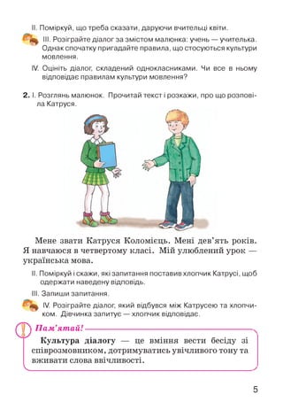 II. Поміркуй, що треба сказати, даруючи вчительці квіти.
III. Розіграйте діалог за змістом малюнка: учень —учителька.
Однак спочатку пригадайте правила, що стосуються культури
мовлення.
IV. Оцініть діалог, складений однокласниками. Чи все в ньому
відповідає правилам культури мовлення?
2. І. Розглянь малюнок. Прочитай текст і розкажи, про що розпові­
ла Катруся.
Мене звати Катруся Коломієць. Мені дев’ять років.
Я навчаюся в четвертому класі. Мій улюблений урок —
українська мова.
II. Поміркуй і скажи, які запитання поставив хлопчик Катрусі, щоб
одержати наведену відповідь.
III. Запиши запитання.
IV. Розіграйте діалог, який відбувся між Катрусею та хлопчи­
ком. Дівчинка запитує — хлопчик відповідає.
П ам’ятай!--------------------------------------------------------------
Культура діалогу — це вміння вести бесіду зі
співрозмовником, дотримуватись увічливого тону та
вживати слова ввічливості.
V
5
 