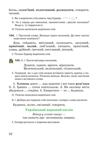 боєць, солов’їний, колективний, розмовляти, говорити,
чесний.
II. Які з виділених слів мають таку будову: ^ ^ /  □ ?
III. Чи є серед цих іменників, прикметників і дієслів синоніми?
Якщо є, то підкресли їх.
IV. Поясни написання виділених слів.
104. І. Прочитай слова. Випиши групи синонімів. До яких частин
мови вони належать?
Дощ, гойдають, ввічливий, колихають, ласкавий,
привітний, малий, люб’язний, хитають, крихітний,
злива, дрібний, ґречний, пестливий, ніжний.
II. Познач будову виділених слів.
105. А. І. Прочитай ряди синонімів.
Думати, гадати, мріяти, міркувати.
Велетенський, величезний, гігантський.
II. Поміркуй, які з цих слів можна вставити замість крапок у по­
дані нижче речення. Речення запиши. Визнач, якою частиною
мови є вставлені слова.
1. Хлопець довго ... над задачею і все-таки розв’язав
її. 2. Іринка ... стати вчителькою. 3. На околиці міста
збудували ... стадіон. 4. Хмарочоси — то ... будинки.
III. Поясни написання виділених слів.
Б. І. Добери до поданих слів синоніми і склади з ними речення.
Будинок, шлях, сміливий, говорити.
У країнський народний вислів
Вітер у голові свище —
так кажуть про легковажну людину.
II. Склади речення з поданим висловом.
52
 