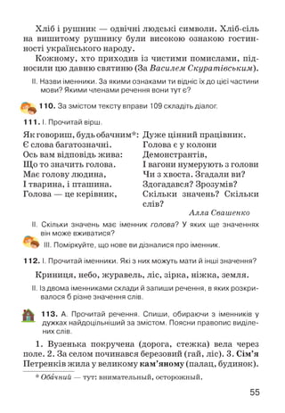 Хліб і рушник — одвічні людські символи. Хліб-сіль
на вишитому рушнику були високою ознакою гостин­
ності українського народу.
Кожному, хто приходив із чистими помислами, під­
носили цю давню святиню (За Василем Скуратівським).
II. Назви іменники. За якими ознаками ти відніс їх до цієї частини
мови? Якими членами речення вони тут є?
110. За змістом тексту вправи 109 складіть діалог.
111. І. Прочитай вірш.
Як говориш, будь обачним*:
Є слова багатозначні.
Ось вам відповідь жива:
Що то значить голова.
Має голову людина,
І тварина, і пташина.
Голова — це керівник,
Дуже цінний працівник.
Голова є у колони
Демонстрантів,
І вагони нумерують з голови
Чи з хвоста. Згадали ви?
Здогадався? Зрозумів?
Скільки значень? Скільки
слів?
А лла Свашенко
II. Скільки значень має іменник голова? У яких ще значеннях
він може вживатися?
Поміркуйте, що нове ви дізналися про іменник.
112. І. Прочитай іменники. Які з них можуть мати й інші значення?
Криниця, небо, журавель, ліс, зірка, ніжка, земля.
II. Із двома іменниками склади й запиши речення, в яких розкри­
валося б різне значення слів.
113. А. Прочитай речення. Спиши, обираючи з іменників у
дужках найдоцільніший за змістом. Поясни правопис виділе­
них слів.
1. Вузенька покручена (дорога, стежка) вела через
поле. 2. За селом починався березовий (гай, ліс). 3. Сім’я
Петренків жила у великому кам’яному (палац, будинок).
* Обачний — тут: внимательный, осторожный.
55
 