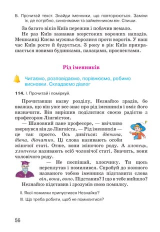 Б. Прочитай текст. Знайди іменники, що повторюються. Заміни
їх, де потрібно, синонімами та займенником він. Спиши.
За багато віків Київ пережив і побачив немало.
Не раз Київ зазнавав жорстоких ворожих нападів.
Мешканці Києва мужньо боролися проти ворогів. У наш
час Київ росте й будується. З року в рік Київ прикра­
шається новими будинками, палацами, проспектами.
Рід іменників
в
Читаємо, розповідаємо, порівнюємо, робимо
висновки. Складаємо діалог
114. І. Прочитай і поміркуй.
Прочитавши назву розділу, Незнайко зрадів, бо
вважав, що він уже все знає про рід іменників і вміє його
визначити. Він вирішив поділитися своєю радістю з
професором Лінгвістом.
— Шановний пане професоре, — ввічливо
звернувся він до Лінгвіста. — Рід іменників —
це так просто. Ось дивіться: дівчина,
дівча, дівчатко. Ці слова називають особи
жіночої статі. Отже, вони жіночого роду. А хлопець,
хлопченя називають осіб чоловічої статі. Значить, вони
чоловічого роду.
— Не поспішай, хлопчику. Ти щось
переплутав і помилився. Спробуй до кожного
названого тобою іменника підставити слова
він, вона, воно. Підставив? І що в тебе вийшло?
Незнайко підставив і зрозумів свою помилку.
II. Якої помилки припустився Незнайко?
III. Що треба робити, щоб не помилитися?
56
 