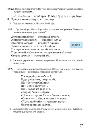 1 1 5 .1. Прочитай прислів’я. Якти їх розумієш? Замість крапок встав
потрібні антоніми.
1. Літо дбає, а ... прибирає. 2. Мир будує, а ... руйнує.
3. Праця людину годує, а ... марнує.
II. Підкресли іменники. Визнач їхній рід.
116. І. Прочитай російські й українські словосполучення. Чим різ­
няться іменники, ужиті в них?
Домашний адрес — домашня адреса.
Аккуратная запись — охайний запис.
Высокая насыпь — високий насип.
Чёткая подпись — чіткий підпис.
Интересное название — цікава назва.
Пушистый медвежонок — пухнасте ведмежа.
Острое зрение — гострий зір.
II. Запиши українські словосполучення. Поясни правопис виді­
лених слів.
117. І. Прочитай вірш Алли Свашенко. Назви іменники, рід яких в
українській і російській мовах не збігається.
Усе про рід запам’ятай,
Будь уважним, розрізняй,
Що «богатая Сибирь» —
Це «Сибір багатий»,
Що «напав на тебе кір» —
«Корью болен», брате,
«Біль нестерпний» — «боль сильна»,
«Степ» — то він, а «степь» — вона.
«Путь далёкий» — «дальня путь».
Як говориш, не забудь.
II. Випиши українські словосполучення, у яких іменники відрізня­
ються від російських родом.
адреса
57
 