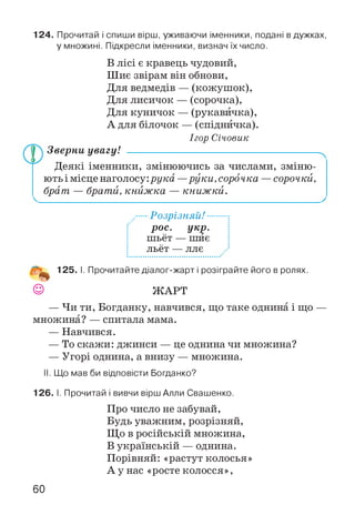 124. Прочитай і спиши вірш, уживаючи іменники, подані в дужках,
у множині. Підкресли іменники, визнач їх число.
В лісі є кравець чудовий,
Шиє звірам він обнови,
Для ведмедів — (кожушок),
Для лисичок — (сорочка),
Для куничок — (рукавичка),
А для білочок — (спідничка).
Ігор Січовик
Зверни увагу! ------------------------------------------------------
Деякі іменники, змінюючись за числами, зміню­
ють і місце наголосу:рука —руки, сорочка —сорочки,
брат — брати, книжка — книжки.
■Розрізняй! ••
рос. укр.
шьёт — шиє
льёт — ллє
125. І. Прочитайте діалог-жарт і розіграйте його в ролях.
© ЖАРТ
— Чи ти, Богданку, навчився, що таке однина і що —
множина? — спитала мама.
— Навчився.
— То скажи: джинси — це однина чи множина?
— Угорі однина, а внизу — множина.
II. Що мав би відповісти Богданко?
126. І. Прочитай і вивчи вірш Алли Свашенко.
Про число не забувай,
Будь уважним, розрізняй,
Що в російській множина,
В українській — однина.
Порівняй: «растут колосья»
А у нас «росте колосся»,
60
 