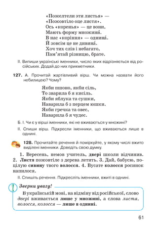 «Пожелтели эти листья» —
«Пожовтіло оце листя».
Ось «коренья» — це вони,
Мають форму множини.
В нас «коріння» — однина.
Й зовсім це не дивина.
Хоч тих слів і небагато,
Пам’ятай різницю, брате.
II. Випиши українські іменники, число яких відрізняється від ро­
сійських. Додай до них прикметники.
127. А. Прочитай жартівливий вірш. Чи можна назвати його
небилицею? Чому?
Якби пшоно, якби сіль,
То зварила б я кисіль.
Якби яблука та сушки,
Наварила б з перцем юшки.
Якби гречка та овес,
Наварила б я чудес.
Б. І. Чи є у вірші іменники, які не вживаються у множині?
II. Спиши вірш. Підкресли іменники, що вживаються лише в
однині.
128. Прочитайте речення й поміркуйте, у
виділені іменники. Доведіть свою думку.
якому числі вжито
1. Вересень, немов учитель, двері школи відчинив.
2. Листя пожовтіле з дерева летить. 3. Дай, бабусю, по­
цілую сивину твого волосся. 4. Вусате колосся росинок
напилося.
II. Спишіть речення. Підкресліть іменники, вжиті в однині.
®Зверни увагу! -----------------------------------------------------
В українській мові, на відміну від російської, слово
двері вживається лише у множині, а слова листя,
волосся, колосся — лише в однині.
61
 