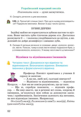 Український народний вислів
Похнюпити носа — дуже засмутитися.
III. Складіть речення з цим висловом.
129. А. Прочитай і спиши текст. Про що в ньому розповідаєть­
ся? Підкресли іменники. Визнач їх рід і число (усно).
ЗУБНЕ ДЕРЕВО
Індійці майже не користуються зубною пастою та щ іт­
кою. Вони чистять зуби гілочкою дерева нім. Достатньо
розжувати її — і волокна уподібнюються до щітки, а ви­
ділений сік добре дезинфікує і зміцнює зуби.
Б. Склади й запиши речення зі словами: двері, колосся, волос­
ся, л и с т я . Поясни, чому в слові л и с т я немає подвоєння букв, а
у словах волосся, колосся є. У якому числі вжито ці іменники?
Відмінки та відмінювання іменників
Читаємо текст. Дізнаємося про відмінки та
відмінювання. Визначаємо відмінки. Вживаємо
іменники у формі кличного відмінка
Професор Лінгвіст привітався з учнями й
одразу ж запитав:
— А що ви, любі мої, сьогодні вивчаєте?
— Відмінки та відмінювання, — відповіла
Катруся. — Але ми не зовсім розуміємо, що це таке.
— Що ж, спробую пояснити, — відповів профе­
сор. — Ви вже знаєте, що в реченні всі слова, зокрема й
іменники, зв’язуються між собою за допомогою закін­
чень і прийменників. Закінчення залежать від питання,
на яке відповідає іменник. Наприклад:
Ось (хто?) мама. Розмовляю (з ким?) з мамою. Квіти
(для кого?) для мамЩ.
62
 