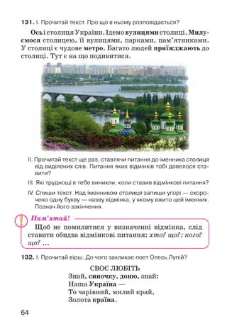 131. І. Прочитай текст. Про що в ньому розповідається?
Ось і столиця України.Ідемо вулицями столиці. Милу­
ємося столицею, її вулицями, парками, пам’ятниками.
У столиці є чудове метро. Багато людей приїжджають до
столиці. Тут є на що подивитися.
II. Прочитай текст ще раз, ставлячи питання до іменника столиця
від виділених слів. Питання яких відмінків тобі довелося ста­
вити?
III. Які труднощі в тебе виникли, коли ставив відмінкові питання?
IV. Спиши текст. Над іменником столиця запиши угорі — скоро­
чено одну букву — назву відмінка, у якому вжито цей іменник.
Познач його закінчення.
П а м ’ят айІ ------------------------------------------------------
Щоб не помилитися у визначенні відмінка, слід
ставити обидва відмінкові питання: хто? що?; кого?
^ що? ..._____________________________________________ ^
132. І. Прочитай вірш. До чого закликає поет Олесь Лупій?
СВОЄ ЛЮБІТЬ
Знай, синочку, доню, знай:
Наша Україна —
То чарівний, милий край,
Золота країна.
64
 