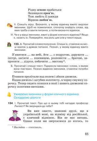 Рідну землю прабатьки
Захищали кров’ю,
Тож любіть її завжди
Вірною любов’ю.
II. Спишіть вірш. Визначте, у якому відмінку вжито виділені
іменники. Щоб не помилитися, спочатку знайдіть слова, від
яких треба ставити питання, а потім визначте відмінок.
III. Чи є у вірші іменники, вжиті у формі кличного відмінка? Якщо
є, назвіть їх. Поміркуйте, яка роль цих слів у тексті вірша.
133. А. Прочитай словосполучення. Спиши їх, ставлячи на міс­
ці крапок у дужках питання. Познач, у якому відмінку вжито
іменники.
З ’явитися ... на небі, йти ... з подругою, дарувати ...
сестрі, засіяти ... пшеницею, розповісти ... братові, за­
просити ... дідуся, побачити ... виставу*.
Б. Прочитай і спиши текст. Підкресли іменники і слова, з якими
вони пов’язані. Познач відмінок іменників, ставлячи потрібні
питання.
Пташки пролітали над полем і збили джмеля.
Падав джміль і загубив золотисту, в чорну смужку со­
рочку. Тепер сидять пташки в полі і шиють джмелеві со­
рочку золотими нитками.
SL
Уживаємо іменники у формі кличного відмінка.
Складаємо діалоги
134. І. Прочитай текст. Про що в ньому тобі нагадав професор
Лінгвіст? Як звернувся до тебе?
Ви вже знаєте, шановні друзі, що в
українській мові, на відміну від російської,
є кличний відмінок. Він не має питань.
Однак коли ми звертаємося до когось, то
* Вистава — спектакль.
65
 