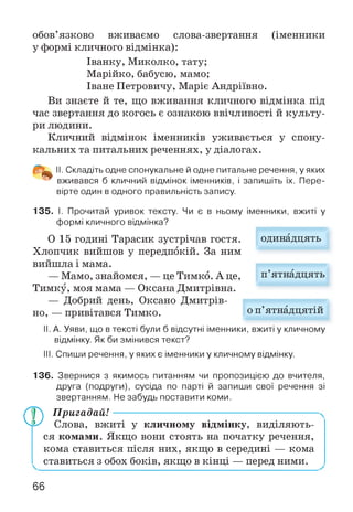 обов’язково вживаємо слова-звертання (іменники
у формі кличного відмінка):
Іванку, Миколко, тату;
Марійко, бабусю, мамо;
Іване Петровичу, Маріє Андріївно.
Ви знаєте й те, що вживання кличного відмінка під
час звертання до когось є ознакою ввічливості й культу­
ри людини.
Кличний відмінок іменників уживається у спону­
кальних та питальних реченнях, у діалогах.
II. Складіть одне спонукальне й одне питальне речення, у яких
вживався б кличний відмінок іменників, і запишіть їх. Пере­
вірте один в одного правильність запису.
135. І. Прочитай уривок тексту. Чи є в ньому іменники, вжиті у
формі кличного відмінка?
0 15 годині Тарасик зустрічав гостя.
Хлопчик вийшов у передпокій. За ним
вийшла і мама.
— Мамо, знайомся, — це Тимко. А це, п’ятнадцять
Тимку, моя мама — Оксана Дмитрівна.
— Добрий день, Оксано Дмитрів­
но, — привітався Тимко.
II. А. Уяви, що в тексті були б відсутні іменники, вжиті у кличному
відмінку. Якби змінився текст?
III. Спиши речення, у яких є іменники у кличному відмінку.
о п’ятнадцятій
одинадцять
136. Звернися з якимось питанням чи пропозицією до вчителя,
друга (подруги), сусіда по парті й запиши свої речення зі
звертанням. Не забудь поставити коми.
Ф П ригадай!---------------------------------------------------------
Слова, вжиті у кличному відмінку, виділяють­
ся комами. Якщо вони стоять на початку речення,
кома ставиться після них, якщо в середині — кома
ставиться з обох боків, якщо в кінці — перед ними.
66
 