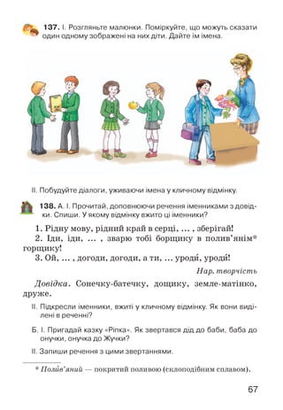 137. І. Розгляньте малюнки. Поміркуйте, що можуть сказати
один одному зображені на них діти. Дайте їм імена.
II. Побудуйте діалоги, уживаючи імена у кличному відмінку.
138. А. І. Прочитай, доповнюючи речення іменниками з довід­
ки. Спиши. У якому відмінку вжито ці іменники?
1. Рідну мову, рідний край в серці, ... , зберігай!
2. Іди, іди, ... , зварю тобі борщику в полив’янім*
горщику!
3. Ой, ... , догоди, догоди, а ти, ... уроди, уроди!
Нар. творчість
Довідка. Сонечку-батечку, дощику, земле-матінко,
друже.
II. Підкресли іменники, вжиті у кличному відмінку. Як вони виді­
лені в реченні?
Б. І. Пригадай казку «Ріпка». Як звертався дід до баби, баба до
онучки, онучка до Жучки?
II. Запиши речення з цими звертаннями.
* Полив’яний — покритий поливою (склоподібним сплавом).
67
 