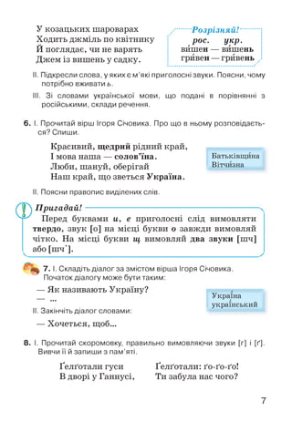 У козацьких шароварах
Ходить джміль по квітнику
Й поглядає, чи не варять
Джем із вишень у садку.
....Розрізняй!.........
рос. укр.
вйшен — вишень
гривен —гривень ..
II. Підкресли слова, у яких є м’які приголосні звуки. Поясни, чому
потрібно вживати ь.
III. Зі словами української мови, що подані в порівнянні з
російськими, склади речення.
6. І. Прочитай вірш Ігоря Січовика. Про що в ньому розповідаєть­
ся? Спиши.
Красивий, щедрий рідний край,
І мова наша — солов’їна.
Люби, шануй, оберігай
Наш край, що зветься Україна.
II. Поясни правопис виділених слів.
П ригадай!----------------------------------
Перед буквами и, е приголосні слід вимовляти
твердо, звук [о] на місці букви о завжди вимовляй
чітко. На місці букви щ вимовляй два звуки [шч]
^ або [шч'].
7. І. Складіть діалог за змістом вірша Ігоря Січовика.
Початок діалогу може бути таким:
— Як називають Україну?
II. Закінчіть діалог словами:
— Хочеться, щоб...
8. І. Прочитай скоромовку, правильно вимовляючи звуки [г] і [ґ].
Вивчи її й запиши з пам’яті.
Ґелґотали гуси Ґелґотали: ґо-ґо-ґо!
В дворі у Ганнусі, Ти забула нас чого?
Україна
український
Батьківщина
Вітчизна
7
 