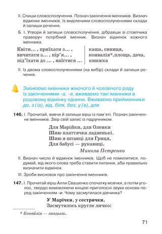 II. Спиши словосполучення. Познач закінчення іменників. Визнач
відмінки іменників. Із виділеними словосполученнями склади
й запиши речення.
Б. І. Утвори й запиши словосполучення, дібравши зі стовпчика
праворуч потрібний іменник. Визнач відмінок кожного
іменника.
Квіти... , приїхати з... ,
вичитати з... , пір’я... ,
під’їхати до ... , наїстися ...
каша, синиця,
конвалія*,площа, дача,
книжка
II. Із двома словосполученнями (на вибір) склади й запиши ре­
чення.
Змінюємо іменники жіночого й чоловічого роду
із закінченнями -а, -я, вживаємо такі іменники в
родовому відмінку однини. Вживаємо прийменники
до, з (із), від, біля, без, у (в), для
146. І. Прочитай, вивчи й запиши вірш із пам’яті. Познач закінчен­
ня іменників. Звір свій запис із підручником.
Для Марійки, для Оленки
Шию платтячка ладненькі.
Шию я штанці для Гриця,
Для бабусі — рукавиці.
М икола Петренко
II. Визнач число й відмінок іменників. Щоб не помилитися, по­
думай, від якого слова треба ставити питання, аби правильно
визначити відмінок.
III. Зроби висновок про закінчення іменників.
1 4 7 .1. Прочитай вірш Алли Свашенко спочатку мовчки, а потім уго­
лос, твердо вимовляючи кінцеві приголосні звуки основи пе­
ред закінченням -и. Чому засмутилася дівчинка?
У Марічки, у сестрички,
Засмутилось кругле личко:
* Конвалія — ландьіш.
71
 