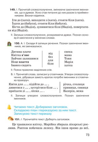 149. І. Прочитай словосполучення, змінюючи закінчення іменни­
ків, що в дужках. Усно став питання до них разом із приймен­
никами. Визнач відмінок.
Іти до (хата), виходити з (хата), стояти біля (хата),
їхати до (бабуся), стояти біля (бабуся).
Бігти до (Надія), зупинитися біля (Надія), повертати­
ся від (Надія).
II. Запиши словосполучення, розкриваючи дужки. Познач осно­
ву й закінчення у змінених словах.
150. А. І. Склади й запиши речення. Познач закінчення імен­
ників, які змінювалися.
Дитина плаче
Квітка в’яне
Зайчик залишився
Нове плаття
Іванко сидить
від
без
для
біля
II. Пояни правопис виділених слів.
спека
мама
Тоня
Марія
хатка
Б. І. Прочитай слова, записані у стовпчиках. Утвори словосполу­
чення, дібравши замість крапок потрібні іменники зі стовпчи­
ка праворуч.
Квіти для ... , підійти до ... ,
дивитися з ... , зустрітися біля ... ,
приїхати зі ... , пісня ....
річка, столиця
криниця, синиця
Валерія, вежа
II. Запиши утворені словосполучення. Познач закінчення
іменників.
Читаємо текст. Добираємо заголовок.
Складаємо план і переказуємо за ним текст.
Записуємо текст переказу
"4% 151. І. Прочитайте текст. Доберіть заголовок.
Це трапилося влітку. Марійка збирала лікарські рос­
лини. Раптом побачила лелеку. Він ішов прямо до неї.
73
 