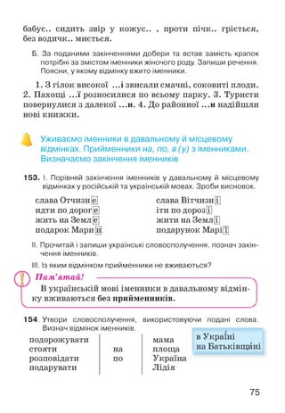 бабус.. сидить звір у кожус.. , проти пічк.. гріється,
без водичк.. миється.
Б. За поданими закінченнями добери та встав замість крапок
потрібні за змістом іменники жіночого роду. Запиши речення.
Поясни, у якому відмінку вжито іменники.
1. З гілок високої ...і звисали смачні, соковиті плоди.
2. Пахощі ...ї розносилися по всьому парку. 3. Туристи
повернулися з далекої ...и. 4. До районної ...и надійшли
нові книжки.
о
Уживаємо іменники в давальному й місцевому
відмінках. Прийменники на, по, в (у) з іменниками.
Визначаємо закінчення іменників
153. І. Порівняй закінчення іменників у давальному й місцевому
відмінках у російській та українській мовах. Зроби висновок.
слава Отчизн [є]
идти по дорог [є]
жить на Земл[е]
подарок Мари[^
слава Вітчизн[]]
іти по дорозЩ
жити на Земл[І]
подарунок Марі[Т]
II. Прочитай і запиши українські словосполучення, познач закін­
чення іменників.
III. Із яким відмінком прийменники не вживаються?
П а м ’ят ай! -----------------------------------------------------
В українській мові іменники в давальному відмін­
ку вживаються без прийменників.
154. Утвори словосполучення,
Визнач відмінок іменників.
подорожувати
стояти на
розповідати по
подарувати
використовуючи подані слова.
мама
площа
Україна
Лідія
в Україні
на Батьківщині
75
 