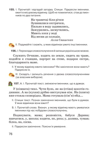 155. І. Прочитай і відгадай загадку. Спиши. Підкресли іменники,
вжиті в місцевому відмінку. Щоб не помилитися, став до імен­
ників по два питання.
На травичці біля річки
Зупинилися сестрички,
Пильно в воду задивились,
Зажурились, засмутились,
Миють коси у воді
Від весни до холодів.
А лла Свашенко
II. Подумайте і скажіть, у яких відмінках ужито інші іменники.
15 6.1. Переклади словосполучення йзапиши українською мовою.
Служить Отчизне, ходить по земле, сидеть на траве,
подойти к станции, портрет на стене, подарок сестре,
благодарность маме.
II. У якому відмінку вжито іменники? Які закінчення вони мають?
Підкресли їх.
III. Складіть і запишіть речення з двома словосполученнями
(за власним вибором).
57. А. І. Прочитай текст, змінюючи іменники, що в дужках.
У (кімната) тихо. Чути було, як на (стіна) цокотів го­
динник. А на (кухня) дрібно вистукував ніж. На (плита)
вже стояла сковорідка. Мама готувала (сім’я) обід...
II. Спиши текст. Познач закінчення іменників, що були в дужках.
У яких відмінках вони вжиті?
Б. І. Прочитай слова. Визнач, у якому відмінку мають уживатися
іменники підчас побудови словосполучень.
Подякувати, мама; розповісти, бабуся Дарина;
навчатися, у, школа; ходити, по, роса; у, долина, туман;
білка, на, сосна.
II. Підкресли закінчення. Поясни їхуживання.
76
 