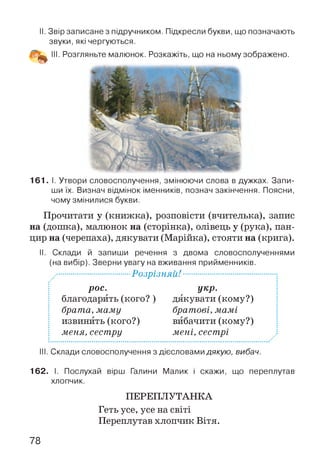 II. Звір записане з підручником. Підкресли букви, що позначають
звуки, які чергуються.
161. І. Утвори словосполучення, змінюючи слова в дужках. Запи­
ши їх. Визнач відмінок іменників, познач закінчення. Поясни,
чому змінилися букви.
Прочитати у (книжка), розповісти (вчителька), запис
на (дошка), малюнок на (сторінка), олівець у (рука), пан­
цир на (черепаха), дякувати (Марійка), стояти на (крига).
II. Склади й запиши речення з двома словосполученнями
(на вибір). Зверни увагу на вживання прийменників.
.■................................РоЗрІЗНЯй!.........................................:
рос.
 благодарить(кого?)
і брата, м ам у
і извинить (кого?)
і меня, сестру
укр.
дякувати (кому?)
братові, м ам і
вибачити (кому?)
м ені, сестрі
III. Склади словосполучення з дієсловами дякую, вибач.
162. І. Послухай вірш Галини Малик і скажи, що переплутав
хлопчик.
ПЕРЕПЛУТАНКА
Геть усе, усе на світі
Переплутав хлопчик Вітя.
78
 