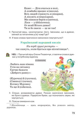 Каже: — Діти вчаться в полі,
А комбайн працює в (школа).
Всіх людей стрижуть в (лікарня),
А лікують в (перукарня).
Ми книжки берем в (аптека),
Ліки — у (бібліотека).
От який Вітько дивак!
Ти ж бо знаєш — це не так!
II. Прочитай вірш, «розплутуючи» його. Іменники, що в дужках,
змінюй за питаннями у (в) чому?де?
III. У яких словах приголосні змінилися (чергуються)?
Український народний вислів
На вербі груші ростуть —
так кажуть, коли йдеться про нісенітницю*.
Любить наш півник
Усім на світанку
Ґречно бажати
«Доброго ранку»:
(Курочка) й (гусочка),
(Свинка) і (качка),
Котику Мурчику
Та ще й (собачка).
163. І. Прочитай вірш Олени Плавенчук, ставлячи слова вдуж­
ках у потрібному відмінку.
ПІВНИК
II. Спиши, розкриваючи дужки. Познач закінчення іменників,
які були в дужках. Підкресли букви, що позначають звуки, які
чергуються.
III. Поясни вживання ком.
* Нісенітниця — щось незрозуміле, без усякого змісту,
дурниця.
79
 