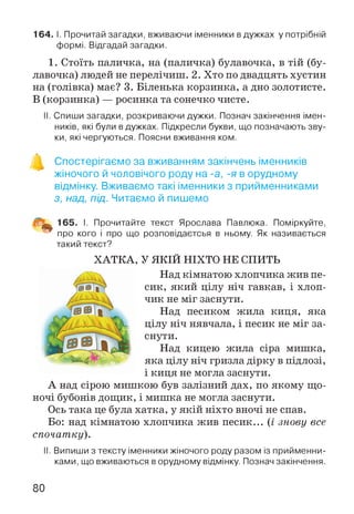 164. І. Прочитай загадки, вживаючи іменники в дужках у потрібній
формі. Відгадай загадки.
1. Стоїть паличка, на (паличка) булавочка, в тій (бу­
лавочка) людей не перелічиш. 2. Хто по двадцять хустин
на (голівка) має? 3. Біленька корзинка, а дно золотисте.
В (корзинка) — росинка та сонечко чисте.
II. Спиши загадки, розкриваючи дужки. Познач закінчення імен­
ників, які були в дужках. Підкресли букви, що позначають зву­
ки, які чергуються. Поясни вживання ком.
А
Спостерігаємо за вживанням закінчень іменників
жіночого й чоловічого роду на -а, -я в орудному
відмінку. Вживаємо такі іменники з прийменниками
з, над, під. Читаємо й пишемо
І. Прочитайте текст Ярослава Павлюка. Поміркуйте,
™ про кого і про що розповідаєтсья в ньому. Як називається
такий текст?
ХАТКА, У ЯКІЙ НІХТО НЕ СПИТЬ
Над кімнатою хлопчика жив пе­
сик, який цілу ніч гавкав, і хлоп­
чик не міг заснути.
Над песиком жила киця, яка
цілу ніч нявчала, і песик не міг за­
снути.
Над кицею жила сіра мишка,
яка цілу ніч гризла дірку в підлозі,
і киця не могла заснути.
А над сірою мишкою був залізний дах, по якому що­
ночі бубонів дощик, і мишка не могла заснути.
Ось така це була хатка, у якій ніхто вночі не спав.
Бо: над кімнатою хлопчика жив песик... (і знову все
спочатку).
II. Випиши з тексту іменники жіночого роду разом із прийменни­
ками, що вживаються в орудному відмінку. Познач закінчення.
80
 