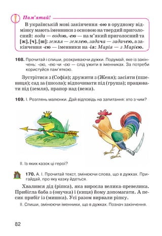 V.
) П ам’ятай! ---------------------------------------------------------.
В українській мові закінчення -ою в орудному від­
мінку мають іменники з основою на твердий приголо­
сний: вода — водою, -ею — на м’який приголосний та
[ж], [ч], [ні]: земля — землею, задача —задачею, аза-
кінчення -єю — іменники на -ія: М арія — з Марією. ^
168. Прочитай і спиши, розкриваючи дужки. Подумай, яке із закін­
чень: -ою, -ею чи -єю — слід ужити в іменниках. За потреби
користуйся пам’яткою.
Зустрітися з (Софія); дружити з (Женя); засіяти (пше­
ниця); сад за (школа); відпочивати під (груша); працюва­
ти під (земля), прапор над (вежа).
169. І. Розглянь малюнки. Дай відповідь на запитання: хто з чим?
II. Із яких казок ці герої?
170. А. І. Прочитай текст, змінюючи слова, що в дужках. При-
гайдай, про яку казку йдеться.
Хвалився дід (ріпка), яка виросла велика-превелика.
Прибігла баба з (онучка) і (киця) йому допомагати. А пе­
сик прибіг із (мишка). Усі разом вирвали ріпку.
II. Спиши, змінюючи іменники, що в дужках. Познач закінчення.
82
 