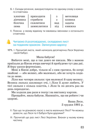 Б. І. Склади речення, використовуючи по одному слову з кожно­
го стовпчика.
хлопчик приходити 3 метелиця
дівчинка стрибати 3 ялинка
білочка схилитися над задача
зима замислитися під книжка
II. Поясни, у якому відмінку ти вживаєш іменники з останнього
стовпчика.
Читаємо й розповідаємо, складаємо лист
за поданим зразком. Записуємо адресу
171. І. Прочитай листа, який написала десятирічна Леся Українка
своїй бабусі.
Мила бабусю!
Вибачте мені, що я так довго не писала. Ми з мамою
приїхали до Києва вчора ввечері й пробудемо тут два дні.
Я беру уроки фортепіано.
Мені в Києві добре, тільки ні з ким гратися, бо котрі
знайомі — або великі, або маленькі, або не хочуть ходи­
ти до мене.
Ліля має чотири ляльки: три маленькі й одну велику.
Велика лялька заплющує очі, і Ліля її дуже любить. У
тієї ляльки є кілька платтів, і Ліля їх по десять раз на
день переодягає.
Ми ходили два рази в театр і на виставку картин.
Прощайте, мила бабусю. Напишіть, що ви робите і чи
здорові.
Ваша Леся.
2 грудня 1881 р.
II. Про що ти дізнався(-лася) з листа маленької Лесі? Чи можеш
довести, що Леся та її бабуся були друзями?
III. Прочитай ще раз лист Лесі Українки. Визнач у ньому кожну
частину.
83
 