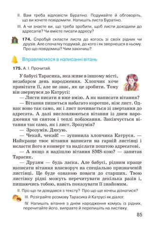 II. Вам треба відповісти Буратіно. Подумайте й обговоріть,
що ви хочете повідомити. Напишіть листа Буратіно.
III. А чи знаєте ви, що треба зробити, щоб листи доходили до
адресатів? Чи вмієте писати адресу?
174. Спробуй скласти листа до когось зі своїх рідних чи
друзів. Але спочатку подумай, до кого і якзвернешся в ньому.
Про що повідомиш? Чим закінчиш?
Вправляємося в написанні вітань
175. А. І. Прочитай.
У бабусі Тарасика, яка живе в іншому місті,
незабаром день народження. Хлопчик хоче
привітати її, але не знає, як це зробити. Тому
він звернувся до Катрусі:
— Листи писати я вже вмію. А як написати вітання?
— Вітання пишеться набагато коротше, ніж лист. Од­
нак воно так само, як і лист починається зі звертання до
адресата. А далі висловлюються вітання із днем наро­
дження чи святом і теплі побажання. Закінчується ві­
тання так само, як і лист. Зрозумів?
— Зрозумів. Дякую.
— Чекай, чекай! — зупинила хлопчика Катруся. —
Найкраще твоє вітання написати на гарній листівці і
вкласти його в конверт та надіслати поштою адресатові.
— А якщо я надішлю вітання ЗМБ-кою? — запитав
Тарасик.
— Друзям — будь ласка. Але бабусі, рідним краще
написати вітання власноруч на спеціально призначеній
листівці. Це буде ознакою поваги до старших. Твою
листівку рідні можуть перечитувати декілька разів і,
пишаючись тобою, навіть показувати її знайомим.
II. Про що ти довідався з тексту? Про що ще хочеш дізнатися?
III. Розіграйте розмову Тарасика й Катрусі як діалог.
IV. Напишіть вітання з днем народження комусь із рідних,
перечитайте його, виправте й перепишіть на листівку.
85
 
