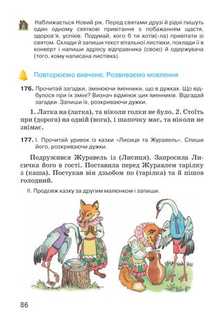 Наближається Новий рік. Перед святами друзі й рідні пишуть
один одному святкові привітання з побажанням щастя,
здоров’я, успіхів. Подумай, кого б ти хотів(-ла) привітати зі
святом. Склади й запиши текст вітальної листівки, поклади її в
конверт і напиши адресу відправника (свою) й одержувача
(того, кому написана листівка).
Повторюємо вивчене. Розвиваємо мовлення
176. Прочитай загадки, змінюючи іменники, що в дужках. Що від­
булося при їх зміні? Визнач відмінок цих іменників. Відгадай
загадки. Запиши їх, розкриваючи дужки.
1. Латка на (латка), та ніколи голки не було. 2. Стоїть
при (дорога) на одній (нога), і шапочку має, та ніколи не
знімає.
177. І. Прочитай уривок із казки «Лисиця та Журавель». Спиши
його, розкриваючи дужки.
Подружився Журавель із (Лисиця). Запросила Ли­
сичка його в гості. Поставила перед Журавлем тарілку
з (каша). Постукав він дзьобом по (тарілка) та й пішов
голодний.
II. Продовж казку за другим малюнком і запиши.
86
 