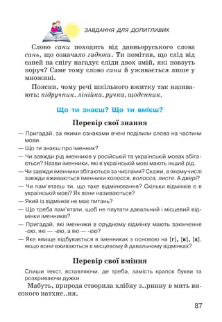 ЗАВДАННЯ ДЛЯ ДОПИТЛИВИХ
тП
Слово сани походить від давньоруського слова
сань, що означало гадюка. Ти помітив, що слід від
саней на снігу нагадує сліди двох змій, які повзуть
поруч? Саме тому слово сани й уживається лише у
множині.
Поясни, чому речі шкільного вжитку так назива­
ють: підручник, лінійка, ручка, щоденник.
Що ти знаєш? Що ти вмієш?
Перевір свої знання
— Пригадай, за якими ознаками вчені поділили слова на частини
мови.
— Що ти знаєш про іменник?
— Чи завжди рід іменників у російській та українській мовах збіга­
ється? Назви іменники, які вукраїнській мові мають інший рід.
— Чи завжди іменники збігаються за числами? Скажи, вякому числі
завжди вживаються іменники колосся, волосся, листя. Адвері?
— Чи пам’ятаєш ти, що таке відмінювання? Скільки відмінків є в
українській мові? Як вони називаються?
— Який із відмінків не має питань?
— Що треба пам’ятати, щоб не плутати давальний і місцевий від­
мінки іменників?
— Пригадай, які іменники в орудному відмінку мають закінчення
-ою, які — ею, а які — є/о?
— Яке явище відбувається в іменниках з основою на [г], [к], [х],
якщо вони вживаються в місцевому й давальному відмінках?
Перевір свої вміння
Спиши текст, вставляючи, де треба, замість крапок букви та
розкриваючи дужки.
Мабуть, природа створила хлібну з..рнину в мить ви­
сокого натхнення.
87
 