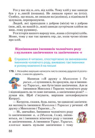 Усе у нас від Н..ОГО, від хліба. Тому хліб у нас завжди
був у в..ликій (пошана). Не лишали крихт на (стіл).
Скибку, що впала, не лишали на (долівка), а піднімали й
цілували, перепрошуючи.
Людей, які приходили з доброю (місія) чи з доброю
(нов..на), на нашій (з..мля) завжди зустрічали хлібом на
виш..тому рушнику.
Уся історія нашого народу пов. .язана з (історія) хліба.
Може, тому у нас так щемить сер..це, коли чуємо пісню
про хліб.
Відмінювання іменників чоловічого роду
з нульовим закінченням та закінченням -о
о
Слухаємо й читаємо, спостерігаємо за змінюванням
іменників чоловічого роду, вживаємо такі іменники
в усному мовленні й на письмі
178. І. Незнайко вирішив написати листа своєму дідусеві й розпо­
вісти, з ким він дружить.
Написав :«Я дружу з Миколкою і Та-
расик...»і зупинився, бо зрозумів, що в іменни-
ЩВШ& ку Тарасик... має бути інше закінчення. Але ж
іменники Миколка і Тарасик чоловічого роду
і відповідають на те саме питання, а закінчення різні? —
думав він. Щоб з’ясувати, вирішив зателефонувати
Катрусі.
— Катрусю, скажи, будь ласка, чи однакові закінчен­
ня матимуть іменники М иколка і Тарасик у реченні «Я
дружу з Миколкою і Тарасик...?»
— Ні, звичайно. Іменники чоловічого роду
із закінченнями -а, -я (М икола, Ілля), зміню­
ються, як і іменники жіночого роду з такими
ж закінченнями. А іменники Тарас, Тарасик,
хлопчик мають нульове закінчення і тому
88
 