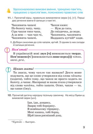 ^ Удосконалюємо вимовні вміння, тренуємо пам’ять,
працюємо з прислів’ями, пояснюємо правопис слів
11.1. Прочитай вірш, правильно вимовляючи звуки [ч], [ч']. Перші
два речення вивчи й запиши з пам’яті.
Чапленята-чапачі
По болоту чапу, чапу.
Сіра чапля тихо чапа,
А за нею — чап-чап-чі,
Чапленята-чапачі.
Чапля каже:
— Нум до тата,
До гніздечка, до води.
Чапленята, чапленята
Наддають хутчій* ходи.
II. Добери синоніми до слів чапати, хутчій. З одним із них склади
й запиши речення.
V.
Пам’ятай! ---------------------------------------------------------^
В українській мові звук [ч] вимовляється твердо.
Пом’якшено [ч ] вимовляється лише перед [і]: чітко,
овочі, речі.
________________________________________________________________ ;
О )
Цікаво знати! ---------------------------------------------------
Ти знаєш, чому чаплю так назвали? Дехто може
подумати, що це слово утворилося від слова чапати
(ходити), тобто тому, що чапля не просто ходить по
болоту, а чапає. Насправді ж назва птаха утворилася
від слова чапати, тобто хапати. Отже, чапля — та,
що хапає (їжу).
12. Прочитай дитячу народну пісеньку-закличку. На місці букви щ
вимовляй звуки [шч].
Іди, іди, дощику,
Зварю тобі борщику.
В новенькому горщику.
Мені кашка, тобі борщ,
Щоб ішов рясніший дощ.
*Хутчій — быстрее.
9
 