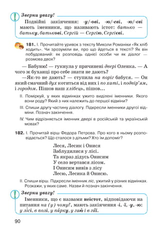 Зверни увагу!
Подвійні закінчення: -у/-ові, -ю/-еві, -ю/-єві
мають іменники, що називають істот: батько —
батьку, батькові, Сергій — Сергію, Сергієві.
181. І. Прочитайте уривок з тексту Миколи Романіки «Як хліб
ходить». Чи зрозуміли ви, про що йдеться в тексті? Як він
побудований: як розповідь однієї особи чи як діалог —
розмова двох?
— Бабуню! — гукнула у причинені двері Оленка. — А
чого ж буханці про себе знати не дають?
—Як-то не дають? — ступила на поріг бабуся. — Он
який смачний дух котиться від них і по хаті, і подвір’ям,
і городом. Пішов наш хлібець, пішов...
II. Поміркуй, у яких відмінках ужито виділені іменники. Якого
вони роду? Який з них належить до першої відміни?
III. Спиши другу частину діалогу. Підкресли іменники другої від­
міни. Познач закінчення.
IV. Чим відрізняється іменник двері в російській та українській
мовах?
182. І. Прочитай вірш Федора Петрова. Про кого в ньому розпо­
відається? Що сталося з дітьми? Хто їм допоміг?
Леся, Лесик і Онися
Заблудилися у лісі.
Та якраз дідусь Онисим
У село вертався лісом.
І Онисим вивів з лісу
Лесю, Лесика й Онисю.
II. Спиши вірш. Підкресли іменник ліс, ужитий у різних відмінках.
Розкажи, у яких саме. Назви й познач закінчення.
Зверни увагу! ------------------------------------------------------ч
Іменники, що є назвами неістот, відповідаючи на
питання на (у) чому?, мають закінчення -і, -ї, -у, -ю :
у лісі, в полі, у парку, у гаю і в гаї.
90
 