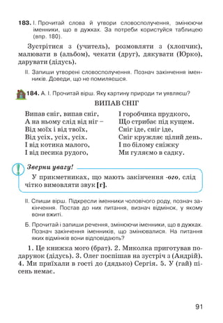 183. І. Прочитай слова й утвори словосполучення, змінюючи
іменники, що в дужках. За потреби користуйся таблицею
(впр. 180).
Зустрітися з (учитель), розмовляти з (хлопчик),
малювати в (альбом), чекати (друг), дякувати (Юрко),
дарувати (дідусь).
II. Запиши утворені словосполучення. Познач закінчення імен­
ників. Доведи, що не помиляєшся.
184. А. І. Прочитай вірш. Яку картину природи ти уявляєш?
ВИПАВ СНІГ
Випав сніг, випав сніг,
А на ньому слід від ніг -
Від моїх і від твоїх,
Від усіх, усіх, усіх.
І від котика малого,
І від песика рудого,
І горобчика прудкого,
Що стрибає під кущем.
Сніг іде, сніг іде,
Сніг кружляє цілий день.
І по білому сніжку
Ми гуляємо в садку.
Зверни увагу! -----------------------------------------------------
У прикметниках, що мають закінчення -ого, слід
чітко вимовляти звук [г].
II. Спиши вірш. Підкресли іменники чоловічого роду, познач за­
кінчення. Постав до них питання, визнач відмінок, у якому
вони вжиті.
Б. Прочитай і запиши речення, змінюючи іменники, що вдужках.
Познач закінчення іменників, що змінювалися. На питання
яких відмінків вони відповідають?
1. Це книжка мого (брат). 2. Миколка приготував по­
дарунок (дідусь). 3. Олег поспішав на зустріч з (Андрій).
4. Ми приїхали в гості до (дядько) Сергія. 5. У (гай) пі­
сень немає.
91
 