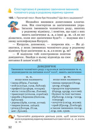 % Спостерігаємо й уживаємо закінчення іменників
** чоловічого роду в родовому відмінку однини
185. І. Прочитай текст. Яким був Незнайко? Що його зацікавило?
J p bmmІ Незнайко виявився допитливим хлопчи-
ком. Він спостерігав за закінченнями укра-
їнських іменників чоловічого роду, вжитих
у родовому відмінку, і помітив, що одні з них
мають закінчення -а, -я, а інші -у, -ю. «А як же
дізнатися, коли яке закінчення буде?» — подумав він і
знову зателефонував Катрусі.
— Катрусю, допоможи, — попросив він. — Як ді­
знатися, у яких іменниках чоловічого роду в родовому
відмінку буде закінчення -а, -я, а в яких -у, -ю?
— Я надішлю тобі електронною поштою
довідничок. Знайди в ньому відповідь на своє
питання й запам’ятай її.
ДОВІДНИЧОК
Іменники чоловічого роду з нульовим закінченням та -о,
відповідаючи на питання кого? чого?, мають закінчення
-а, -я,
якщо вони називають:
•імена (Юрія, Гната);
•осіб (хлопця, сина, дядька);
•професії (шофера, пекаря);
•міста і села (Києва, Львова);
•транспорт (літака, корабля);
•вироби з борошна (батона,
бублика);
•дерева (дуба, клена, ясена);
•тварин (вовка, зайця);
•річки (Дніпра, Псла,
але: Дунаю).
У, ю,
якщо вони називають:
•явища природи (дощу,
грому, вітру);
•продукти харчування
(борщу, цукру, киселю);
•будівлі та їхні частини
(будинку, класу, ґанку,
поверху);
•почуття (сміху, жалю);
•край (Криму, Донбасу);
а також іменники степу,
лісу, гаю, краю.
■^11. Прочитайте довідничок декілька разів, щоб запам’ятати,
™ коли в родовому відмінку вживаються закінчення -а, -я, а коли
-У, -Ю.
92
 